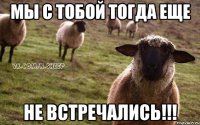 мы с тобой тогда еще Не встречались!!!