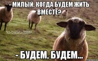 - милый, когда будем жить вместе? - будем, будем...