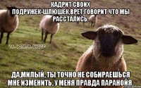 кадрит своих подружек-шлюшек,врёт,говорит что мы расстались. да,милый, ты точно не собираешься мне изменить, у меня правда паранойя.