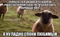 Солнц,че то я заебался сегодня на работе,не получится встретиться,я спать пораньше лягу А ну ладно,споки любимый