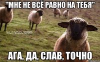 "мне не всё равно на тебя" ага, да, Слав, точно