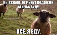 Выезжаю. 10 минут подожди. Сейчас буду. Всё, я еду.