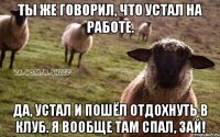 ты же говорил, что устал на работе. да, устал и пошёл отдохнуть в клуб. я вообще там спал, зай!