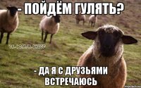 - пойдём гулять? - да я с друзьями встречаюсь