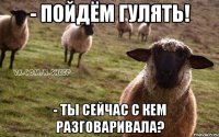 - пойдём гулять! - ты сейчас с кем разговаривала?