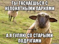 ты таскаешься с непонятными парнями а я гуляю со старыми подругами