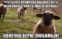 Что ты всё время как ищейка? Нет у меня никого! Или ты мне не веришь? Конечно верю, любимый!