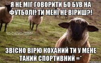 Я не міг говорити бо був на футболі! ти мені не віриш?! Звісно вірю коханий ти у мене такий спортивний =*