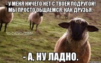 - У меня ничего нет с твоей подругой! Мы просто общаемся, как друзья. - А, ну ладно.