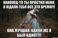 Наконец-то ты простил меня, я ждала тебя все это время!!! она лучшая, какой же я был идиот!!!