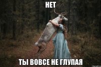 нет ты вовсе не глупая