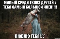 милый среди твоих друзей у тебя самый большой член!!!! люблю тебя!:*:*