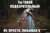 ТЫ ТАКОЙ ПОДОЗРИТЕЛЬНЫЙ! НУ, ПРОСТИ, ЛЮБИМАЯ 8******