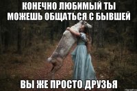 конечно любимый ты можешь общаться с бывшей вы же просто друзья