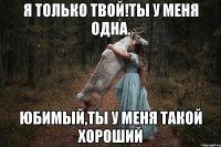 Я только твой!Ты у меня одна. юбимый,ты у меня такой хороший