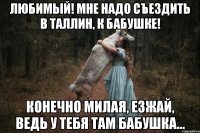 Любимый! Мне надо съездить в Таллин, к бабушке! Конечно милая, езжай, ведь у тебя там бабушка...