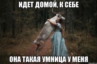 идет домой, к себе она такая умница у меня