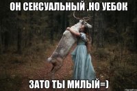 он сексуальный ,но уебок зато ты милый=)