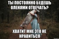 Ты постоянно будешь оленями отвечать? Хватит мне это не нравиться