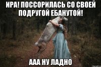 ИРА! поссорилась со своей подругой ебанутой! Ааа ну ладно