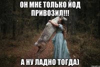 Он мне только йод привозил!!! а ну ладно тогда)