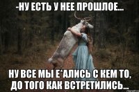 -Ну есть у нее прошлое... Ну все мы е*ались с кем то, до того как встретились...