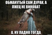 Обманутый сам дурак, а лжец не виноват а, ну ладно тогда