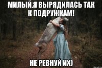 милый,я вырядилась так к подружкам! не ревнуй их)