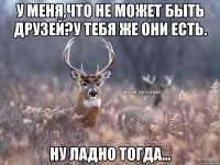 У меня,что не может быть друзей?у тебя же они есть. Ну ладно тогда...