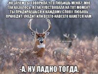 -но зачем ты говорила, что любишь меня? -Мне так казалось, я так чувствовала на тот момент. Ты придираешься к каждому слову. Любовь приходит, уходит или всего-навсего кажется нам. -А, ну ладно тогда.