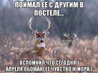 Поймал её с другим в постеле... Вспомнил,что сегодня 1 апреля.обожаю её чувство юмора.)