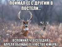 Поймал её с другим в постели... Вспомнил,что сегодня 1 апреля.обожаю её чувство юмора.)