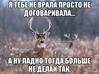 Я тебе не врала просто не договаривала... а ну ладно тогда,больше не делай так.