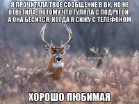 я прочитала твое сообщение в вк, но не ответила, потому что гуляла с подругой , а она бесится, когда я сижу с телефоном хорошо любимая