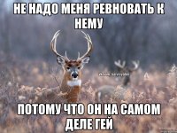 Не надо меня ревновать к нему Потому что он на самом деле гей