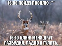 16:00 пойду посплю :*** 16:10 блин! меня друг разбудил. ладно я гулять.