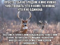 просто тебя нет рядом, а мне нужно чувствовать, что я кому-то нужна, что я не одинока поэтому я гуляю с ним каждый день, хожу с ним в кафе, катаюсь на его машине, ну и ночую иногда у него, когда мы с ним вдвоем напиваемся