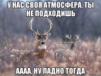 у нас своя атмосфера, ты не подходишь аааа, ну ладно тогда