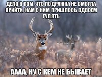 дело в том, что подружка не смогла прийти, нам с ним пришлось вдвоем гулять аааа, ну с кем не бывает