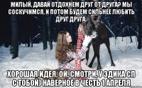 Милый, давай отдохнем друг от друга? мы соскучимся, и потом будем сильнее любить друг друга. хорошая идея. ой, смотри, у эдика сп с тобой) наверное в честь 1 апреля