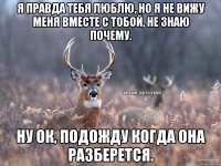 Я правда тебя люблю, но я не вижу меня вместе с тобой, не знаю почему. Ну ок, подожду когда она разберется.