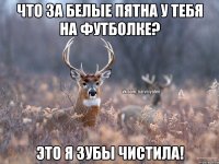 Что за белые пятна у тебя на футболке? Это я зубы чистила!