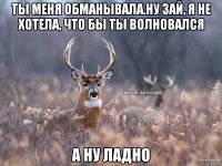 Ты меня обманывала.Ну зай, я не хотела, что бы ты волновался А ну ладно