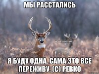 Мы расстались Я буду одна. Сама это все переживу. (с) Ревко