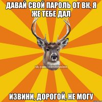 давай свой пароль от ВК, я же тебе дал извини, дорогой, не могу