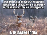 Любимый, не волнуйся,я у подруги была. Мы с ней всю ночь к экзамену готовились, а телефон разрядился. А, НУ ЛАДНО ТОГДА