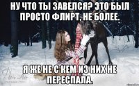 Ну что ты завелся? Это был просто флирт, не более. Я же не с кем из них не переспала.