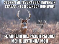 Звонил ей, трубку взял парень, и сказал, что я ошибся номером 1-е апреля же, разыгрывает меня, шутница моя