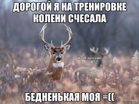 дорогой я на тренировке колени счесала бедненькая моя =((