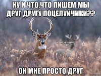 Ну и что,что пишем мы друг другу поцелуйчики?? Он мне просто друг